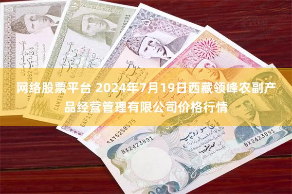 网络股票平台 2024年7月19日西藏领峰农副产品经营管理有限公司价格行情