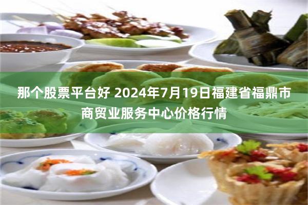   那个股票平台好 2024年7月19日福建省福鼎市商贸业服务中心价格行情