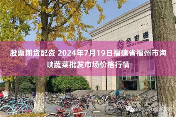 股票期货配资 2024年7月19日福建省福州市海峡蔬菜批发市场价格行情