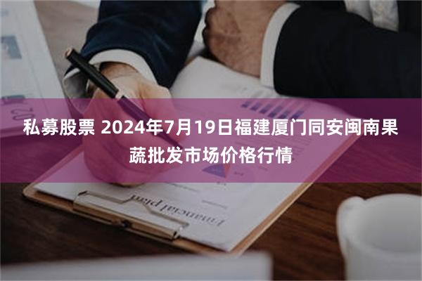   私募股票 2024年7月19日福建厦门同安闽南果蔬批发市场价格行情