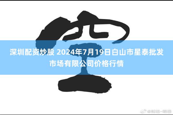 深圳配资炒股 2024年7月19日白山市星泰批发市场有限公司价格行情