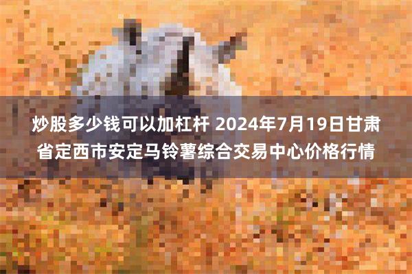   炒股多少钱可以加杠杆 2024年7月19日甘肃省定西市安定马铃薯综合交易中心价格行情