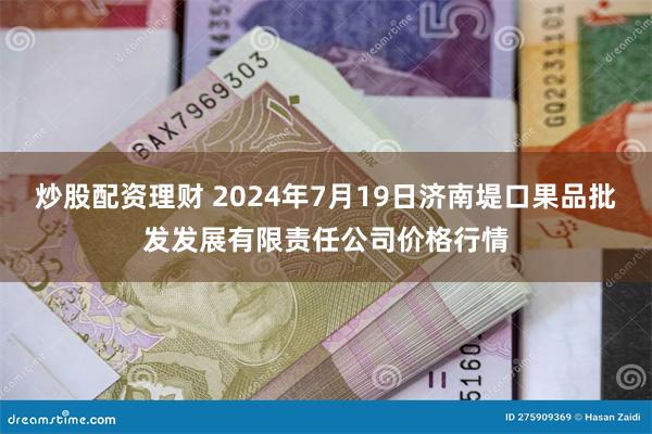   炒股配资理财 2024年7月19日济南堤口果品批发发展有限责任公司价格行情