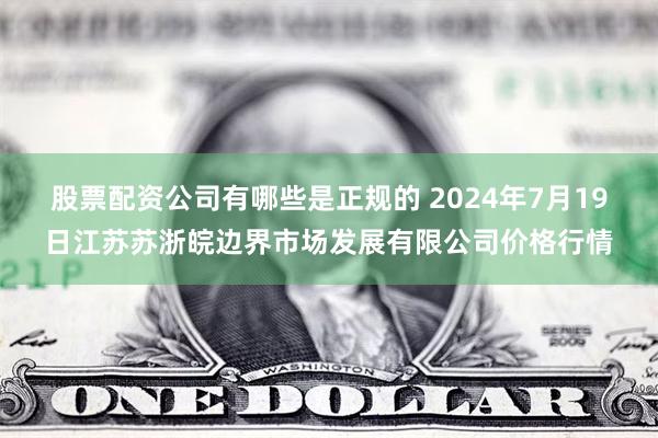 股票配资公司有哪些是正规的 2024年7月19日江苏苏浙皖边界市场发展有限公司价格行情