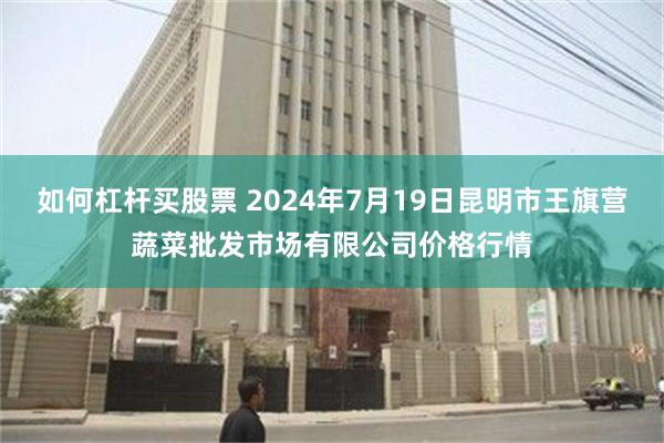   如何杠杆买股票 2024年7月19日昆明市王旗营蔬菜批发市场有限公司价格行情