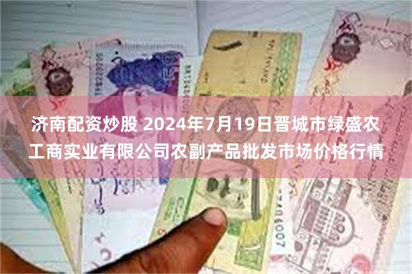 济南配资炒股 2024年7月19日晋城市绿盛农工商实业有限公司农副产品批发市场价格行情