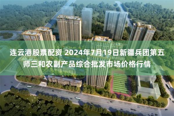 连云港股票配资 2024年7月19日新疆兵团第五师三和农副产品综合批发市场价格行情