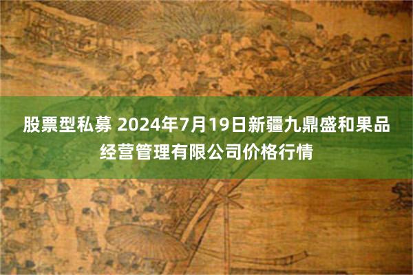 股票型私募 2024年7月19日新疆九鼎盛和果品经营管理有限公司价格行情