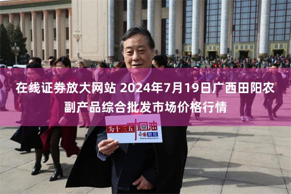   在线证劵放大网站 2024年7月19日广西田阳农副产品综合批发市场价格行情