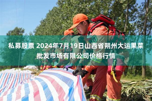   私募股票 2024年7月19日山西省朔州大运果菜批发市场有限公司价格行情