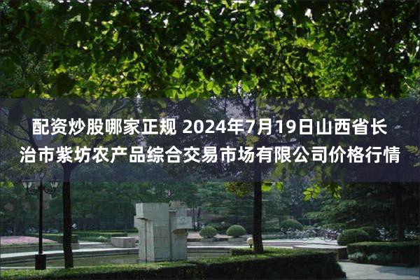   配资炒股哪家正规 2024年7月19日山西省长治市紫坊农产品综合交易市场有限公司价格行情