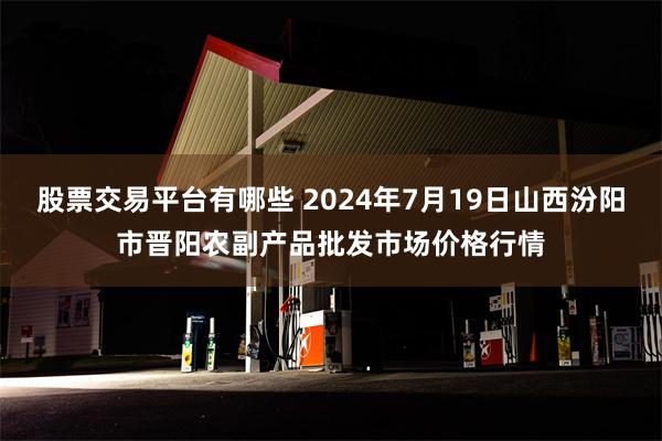 股票交易平台有哪些 2024年7月19日山西汾阳市晋阳农副产品批发市场价格行情