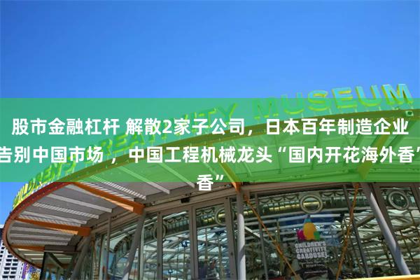   股市金融杠杆 解散2家子公司，日本百年制造企业告别中国市场 ，中国工程机械龙头“国内开花海外香”