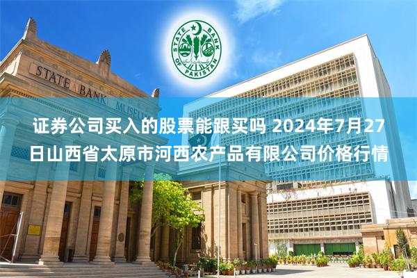 证券公司买入的股票能跟买吗 2024年7月27日山西省太原市河西农产品有限公司价格行情