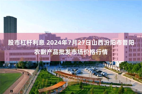   股市杠杆利息 2024年7月27日山西汾阳市晋阳农副产品批发市场价格行情