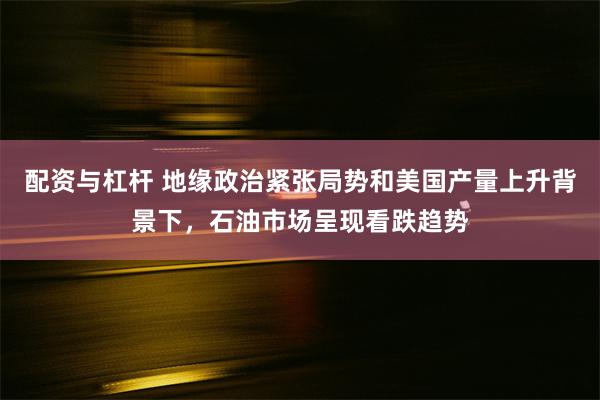 配资与杠杆 地缘政治紧张局势和美国产量上升背景下，石油市场呈现看跌趋势