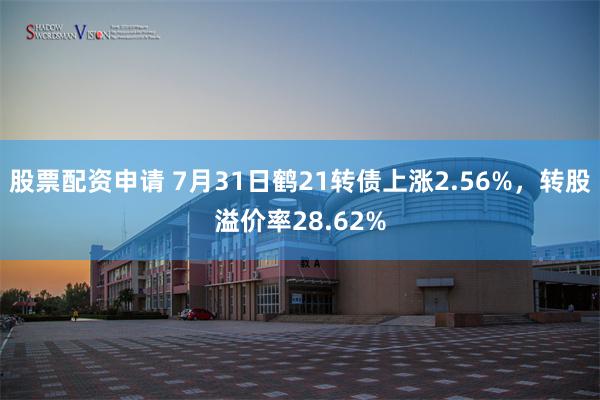   股票配资申请 7月31日鹤21转债上涨2.56%，转股溢价率28.62%