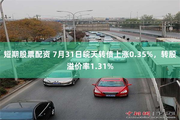 短期股票配资 7月31日皖天转债上涨0.35%，转股溢价率1.31%