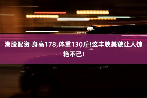   港股配资 身高178,体重130斤!这丰腴美貌让人惊艳不已!