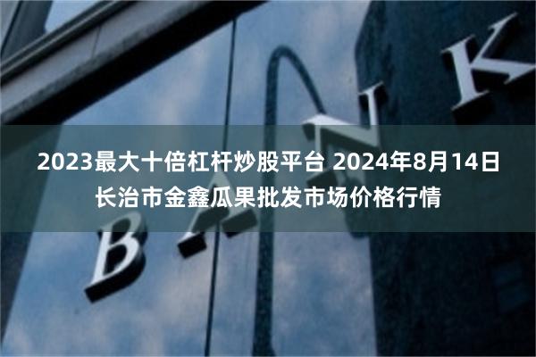   2023最大十倍杠杆炒股平台 2024年8月14日长治市金鑫瓜果批发市场价格行情