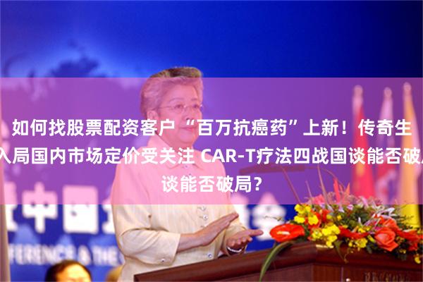 如何找股票配资客户 “百万抗癌药”上新！传奇生物入局国内市场定价受关注 CAR-T疗法四战国谈能否破局？