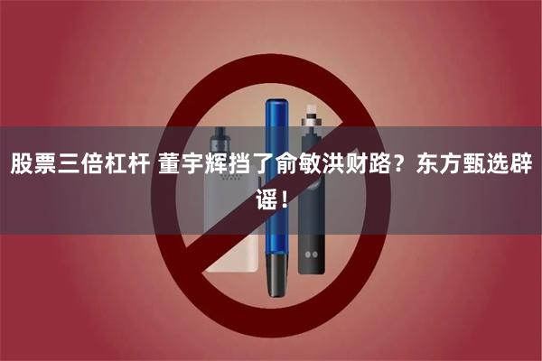   股票三倍杠杆 董宇辉挡了俞敏洪财路？东方甄选辟谣！