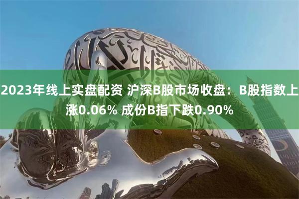   2023年线上实盘配资 沪深B股市场收盘：B股指数上涨0.06% 成份B指下跌0.90%