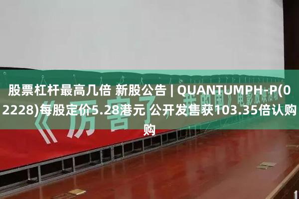 股票杠杆最高几倍 新股公告 | QUANTUMPH-P(02228)每股定价5.28港元 公开发售获103.35倍认购