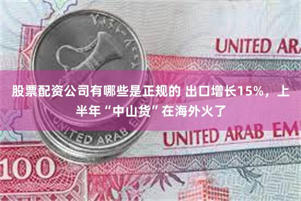 股票配资公司有哪些是正规的 出口增长15%，上半年“中山货”在海外火了