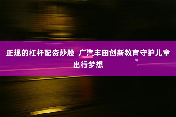 正规的杠杆配资炒股  广汽丰田创新教育守护儿童出行梦想