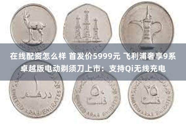 在线配资怎么样 首发价5999元 飞利浦奢享9系卓越版电动剃须刀上市：支持Qi无线充电