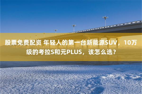 股票免费配资 年轻人的第一台新能源SUV，10万级的考拉S和元PLUS，该怎么选？