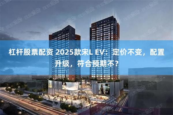 杠杆股票配资 2025款宋L EV：定价不变，配置升级，符合预期不？