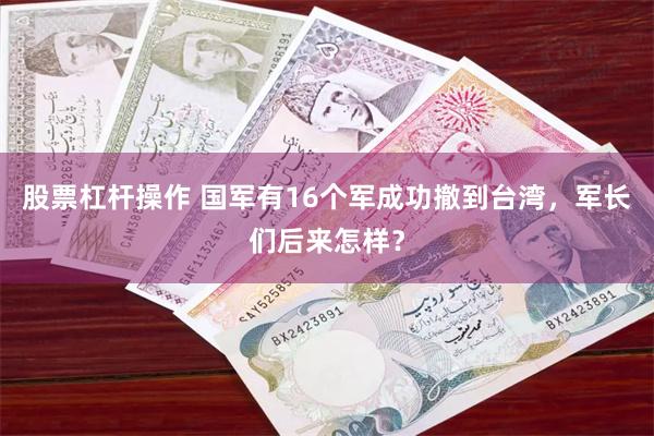 股票杠杆操作 国军有16个军成功撤到台湾，军长们后来怎样？