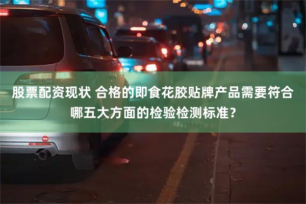 股票配资现状 合格的即食花胶贴牌产品需要符合哪五大方面的检验检测标准？