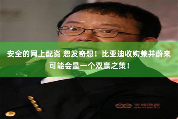 安全的网上配资 忽发奇想！比亚迪收购兼并蔚来可能会是一个双赢之策！