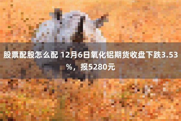 股票配股怎么配 12月6日氧化铝期货收盘下跌3.53%，报5