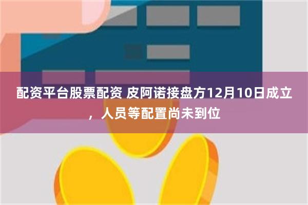 配资平台股票配资 皮阿诺接盘方12月10日成立，人员等配置尚未到位