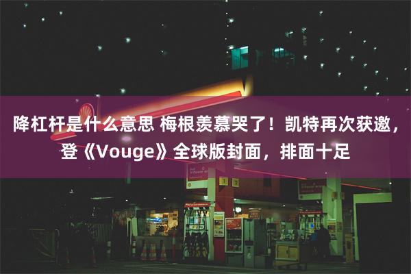 降杠杆是什么意思 梅根羡慕哭了！凯特再次获邀，登《Vouge》全球版封面，排面十足