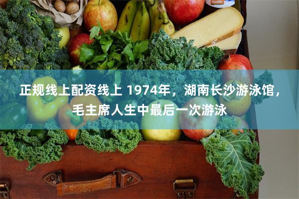   正规线上配资线上 1974年，湖南长沙游泳馆，毛主席人生中最后一次游泳