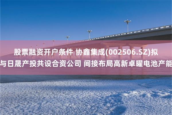   股票融资开户条件 协鑫集成(002506.SZ)拟与日晟产投共设合资公司 间接布局高新卓曜电池产能