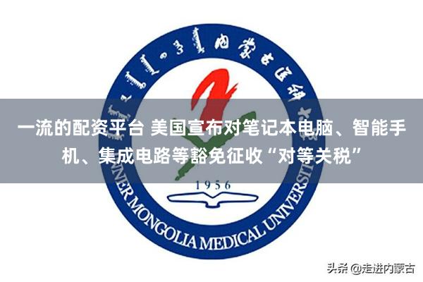   一流的配资平台 美国宣布对笔记本电脑、智能手机、集成电路等豁免征收“对等关税”