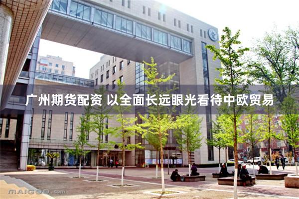   广州期货配资 以全面长远眼光看待中欧贸易