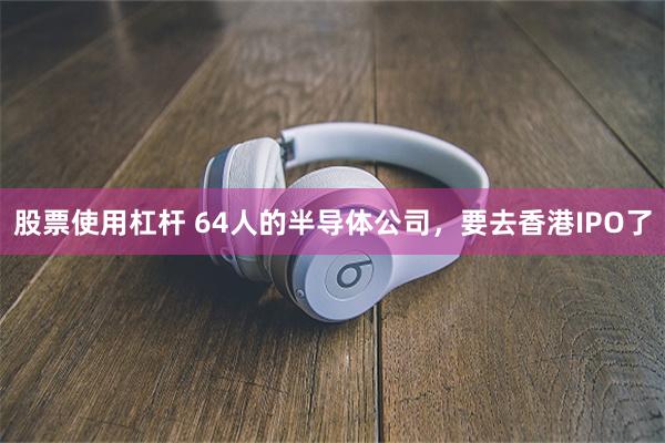   股票使用杠杆 64人的半导体公司，要去香港IPO了