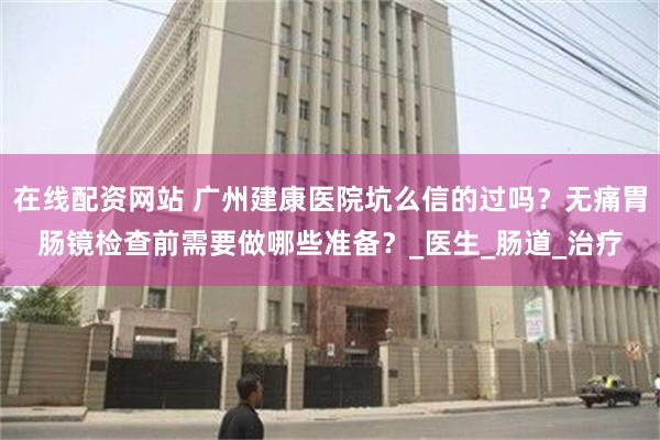   在线配资网站 广州建康医院坑么信的过吗？无痛胃肠镜检查前需要做哪些准备？_医生_肠道_治疗