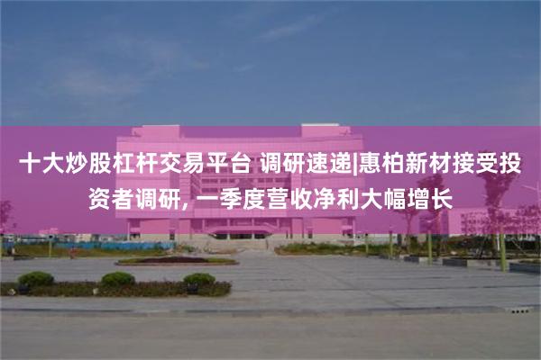   十大炒股杠杆交易平台 调研速递|惠柏新材接受投资者调研, 一季度营收净利大幅增长