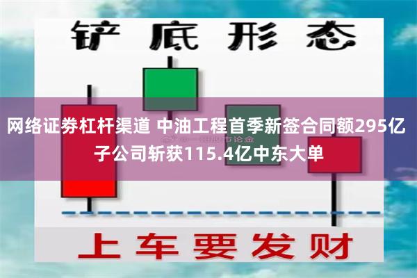   网络证劵杠杆渠道 中油工程首季新签合同额295亿 子公司斩获115.4亿中东大单