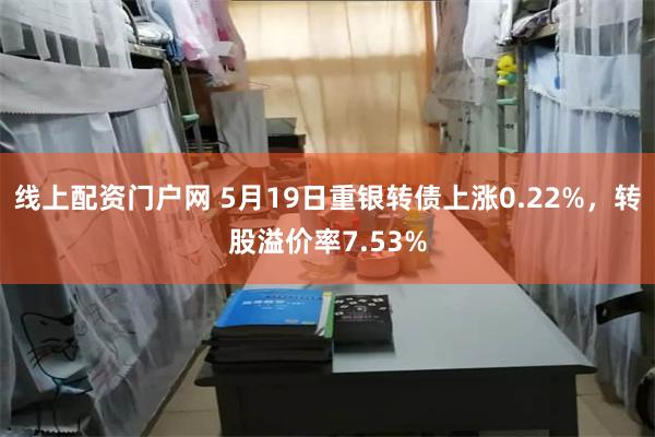   线上配资门户网 5月19日重银转债上涨0.22%，转股溢价率7.53%