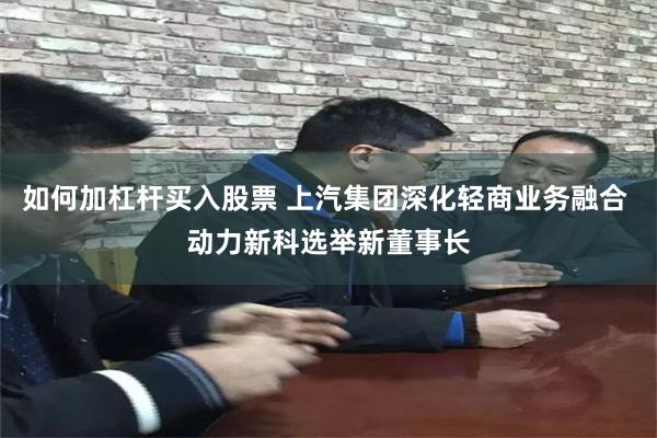   如何加杠杆买入股票 上汽集团深化轻商业务融合 动力新科选举新董事长