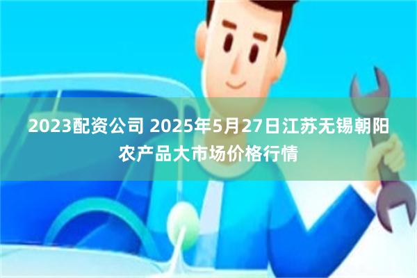   2023配资公司 2025年5月27日江苏无锡朝阳农产品大市场价格行情